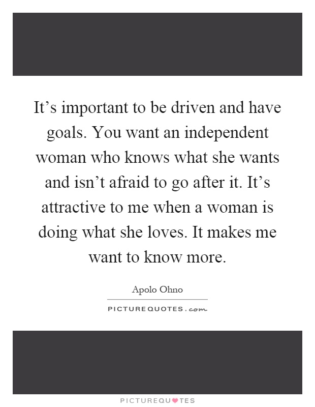 It's important to be driven and have goals. You want an independent woman who knows what she wants and isn't afraid to go after it. It's attractive to me when a woman is doing what she loves. It makes me want to know more Picture Quote #1