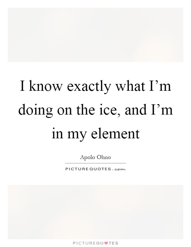 I know exactly what I'm doing on the ice, and I'm in my element Picture Quote #1