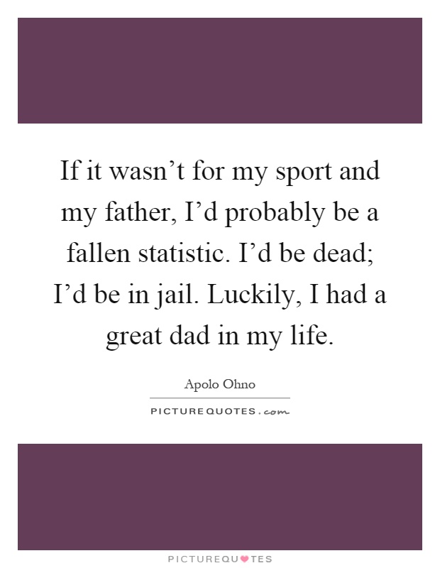 If it wasn't for my sport and my father, I'd probably be a fallen statistic. I'd be dead; I'd be in jail. Luckily, I had a great dad in my life Picture Quote #1