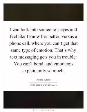 I can look into someone’s eyes and feel like I know her better, versus a phone call, where you can’t get that same type of emotion. That’s why text messaging gets you in trouble: You can’t bond, and emoticons explain only so much Picture Quote #1