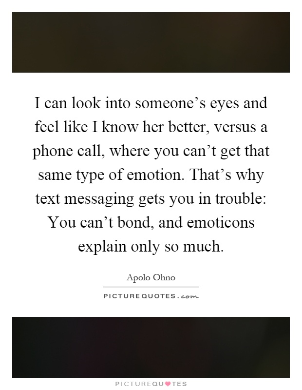 I can look into someone's eyes and feel like I know her better, versus a phone call, where you can't get that same type of emotion. That's why text messaging gets you in trouble: You can't bond, and emoticons explain only so much Picture Quote #1