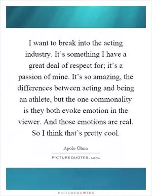 I want to break into the acting industry. It’s something I have a great deal of respect for; it’s a passion of mine. It’s so amazing, the differences between acting and being an athlete, but the one commonality is they both evoke emotion in the viewer. And those emotions are real. So I think that’s pretty cool Picture Quote #1