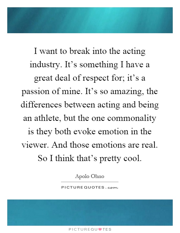 I want to break into the acting industry. It's something I have a great deal of respect for; it's a passion of mine. It's so amazing, the differences between acting and being an athlete, but the one commonality is they both evoke emotion in the viewer. And those emotions are real. So I think that's pretty cool Picture Quote #1