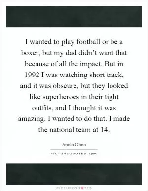 I wanted to play football or be a boxer, but my dad didn’t want that because of all the impact. But in 1992 I was watching short track, and it was obscure, but they looked like superheroes in their tight outfits, and I thought it was amazing. I wanted to do that. I made the national team at 14 Picture Quote #1