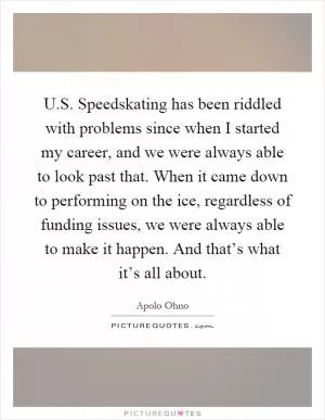 U.S. Speedskating has been riddled with problems since when I started my career, and we were always able to look past that. When it came down to performing on the ice, regardless of funding issues, we were always able to make it happen. And that’s what it’s all about Picture Quote #1