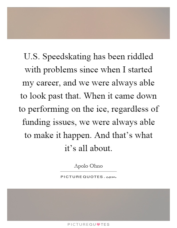 U.S. Speedskating has been riddled with problems since when I started my career, and we were always able to look past that. When it came down to performing on the ice, regardless of funding issues, we were always able to make it happen. And that's what it's all about Picture Quote #1
