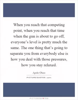 When you reach that competing point, when you reach that time when the gun is about to go off, everyone’s level is pretty much the same. The one thing that’s going to separate you from everybody else is how you deal with those pressures, how you stay relaxed Picture Quote #1