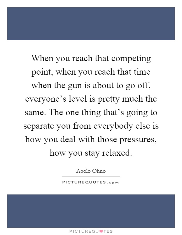 When you reach that competing point, when you reach that time when the gun is about to go off, everyone's level is pretty much the same. The one thing that's going to separate you from everybody else is how you deal with those pressures, how you stay relaxed Picture Quote #1
