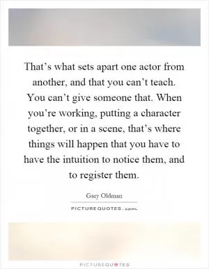 That’s what sets apart one actor from another, and that you can’t teach. You can’t give someone that. When you’re working, putting a character together, or in a scene, that’s where things will happen that you have to have the intuition to notice them, and to register them Picture Quote #1