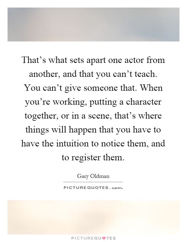 That's what sets apart one actor from another, and that you can't teach. You can't give someone that. When you're working, putting a character together, or in a scene, that's where things will happen that you have to have the intuition to notice them, and to register them Picture Quote #1