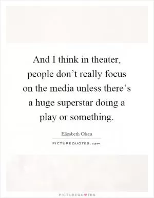 And I think in theater, people don’t really focus on the media unless there’s a huge superstar doing a play or something Picture Quote #1