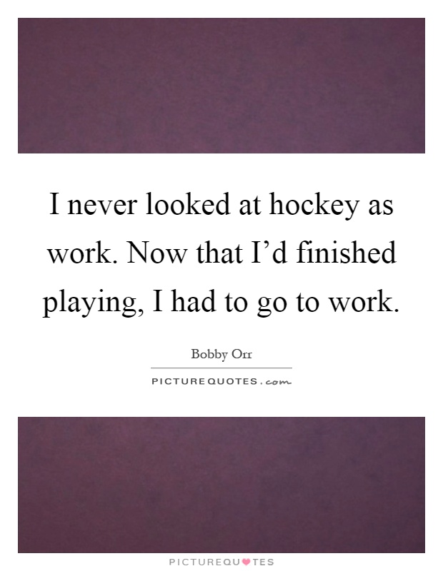 I never looked at hockey as work. Now that I'd finished playing, I had to go to work Picture Quote #1