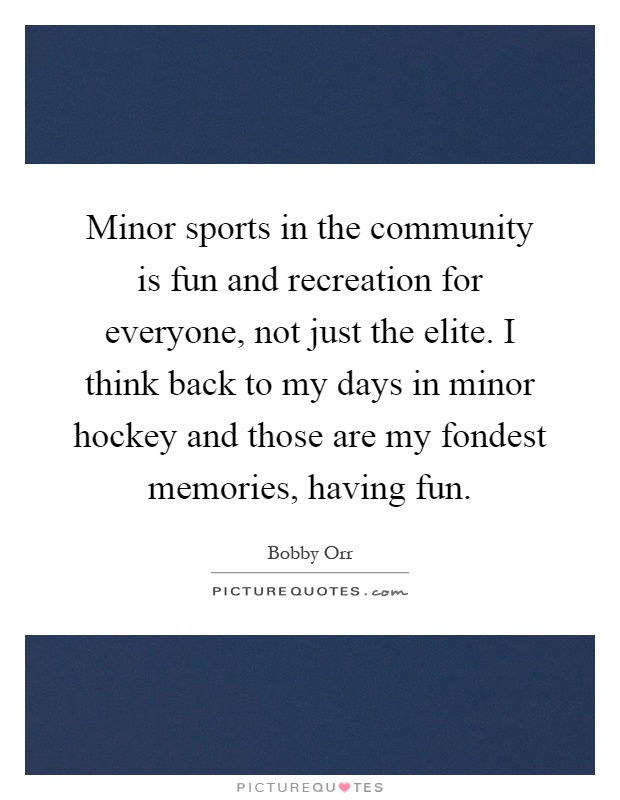 Minor sports in the community is fun and recreation for everyone, not just the elite. I think back to my days in minor hockey and those are my fondest memories, having fun Picture Quote #1