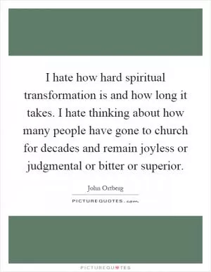 I hate how hard spiritual transformation is and how long it takes. I hate thinking about how many people have gone to church for decades and remain joyless or judgmental or bitter or superior Picture Quote #1