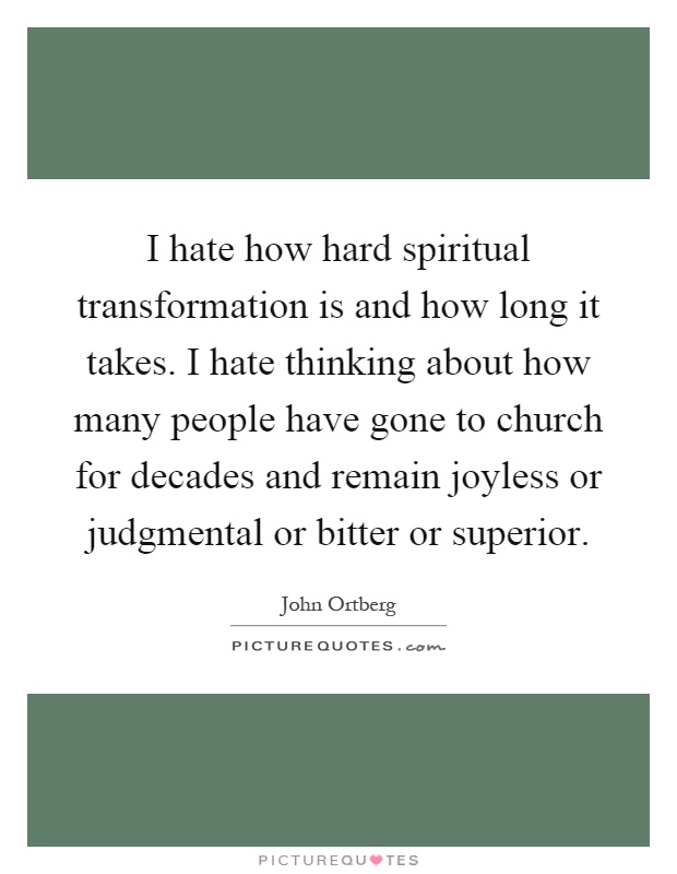 I hate how hard spiritual transformation is and how long it takes. I hate thinking about how many people have gone to church for decades and remain joyless or judgmental or bitter or superior Picture Quote #1