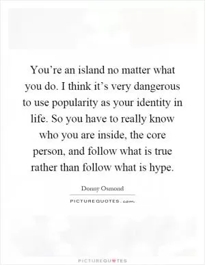 You’re an island no matter what you do. I think it’s very dangerous to use popularity as your identity in life. So you have to really know who you are inside, the core person, and follow what is true rather than follow what is hype Picture Quote #1