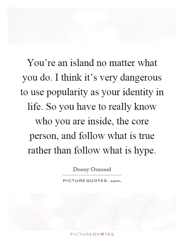 You're an island no matter what you do. I think it's very dangerous to use popularity as your identity in life. So you have to really know who you are inside, the core person, and follow what is true rather than follow what is hype Picture Quote #1