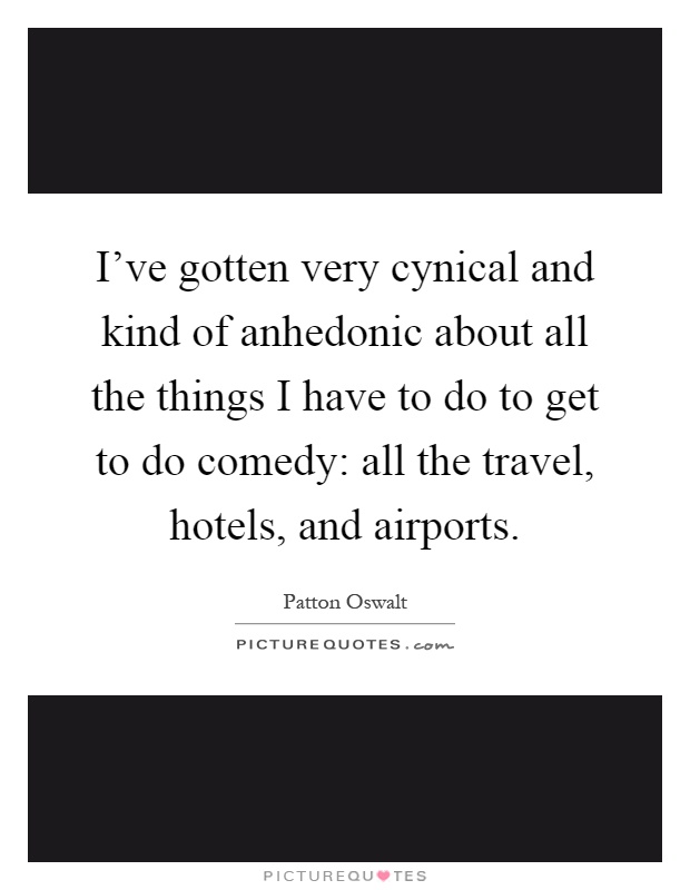 I've gotten very cynical and kind of anhedonic about all the things I have to do to get to do comedy: all the travel, hotels, and airports Picture Quote #1