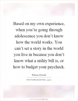 Based on my own experience, when you’re going through adolescence you don’t know how the world works. You can’t set a story in the world you live in because you don’t know what a utility bill is, or how to budget your paycheck Picture Quote #1