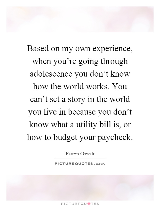 Based on my own experience, when you're going through adolescence you don't know how the world works. You can't set a story in the world you live in because you don't know what a utility bill is, or how to budget your paycheck Picture Quote #1