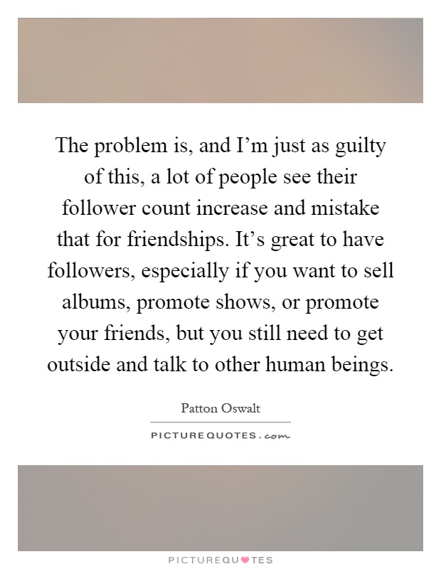 The problem is, and I'm just as guilty of this, a lot of people see their follower count increase and mistake that for friendships. It's great to have followers, especially if you want to sell albums, promote shows, or promote your friends, but you still need to get outside and talk to other human beings Picture Quote #1