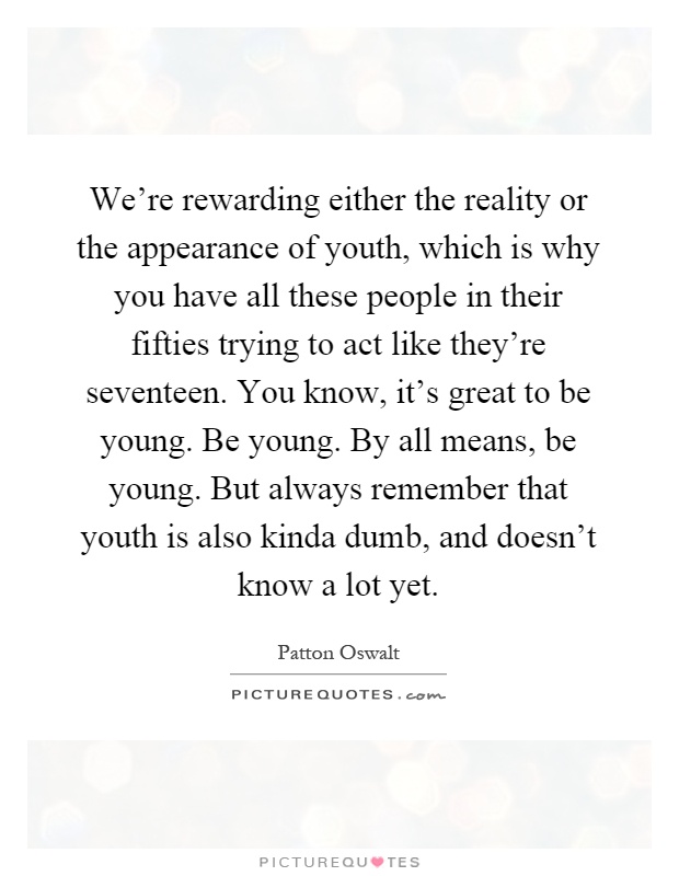 We're rewarding either the reality or the appearance of youth, which is why you have all these people in their fifties trying to act like they're seventeen. You know, it's great to be young. Be young. By all means, be young. But always remember that youth is also kinda dumb, and doesn't know a lot yet Picture Quote #1