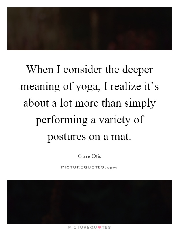When I consider the deeper meaning of yoga, I realize it's about a lot more than simply performing a variety of postures on a mat Picture Quote #1