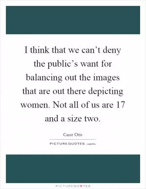 I think that we can’t deny the public’s want for balancing out the images that are out there depicting women. Not all of us are 17 and a size two Picture Quote #1