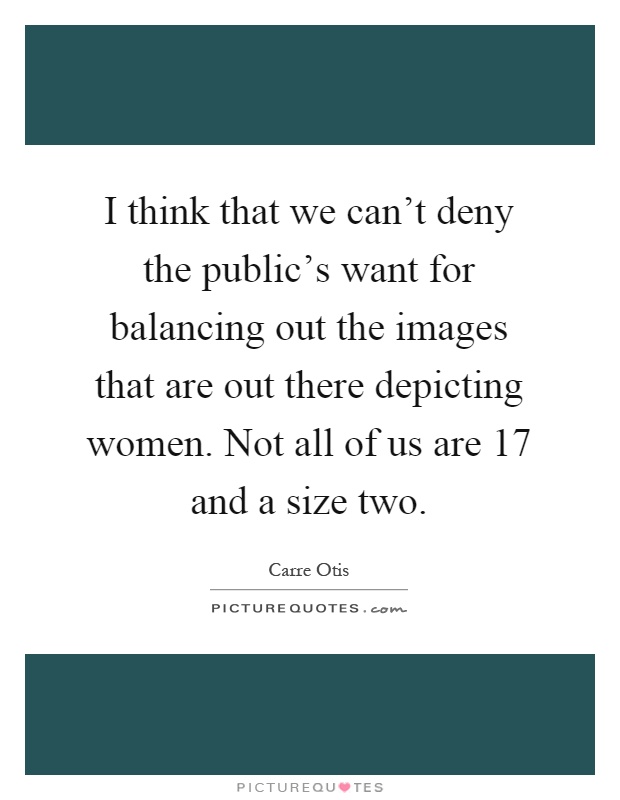 I think that we can't deny the public's want for balancing out the images that are out there depicting women. Not all of us are 17 and a size two Picture Quote #1