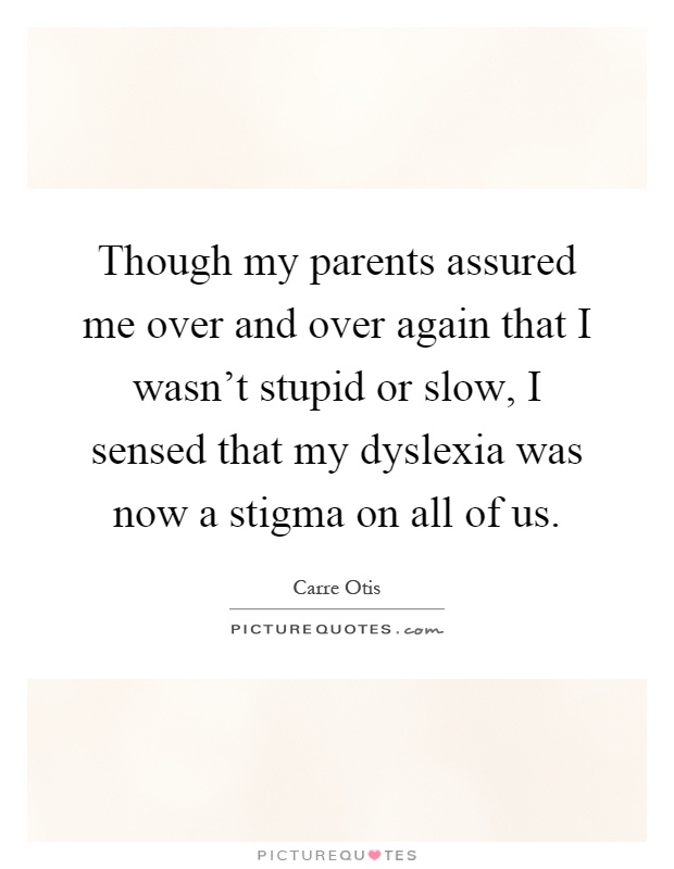 Though my parents assured me over and over again that I wasn't stupid or slow, I sensed that my dyslexia was now a stigma on all of us Picture Quote #1