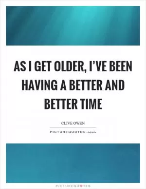 As I get older, I’ve been having a better and better time Picture Quote #1