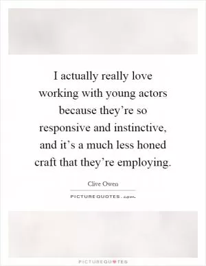 I actually really love working with young actors because they’re so responsive and instinctive, and it’s a much less honed craft that they’re employing Picture Quote #1