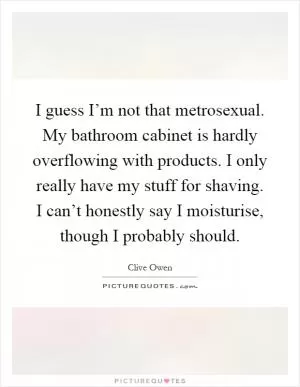 I guess I’m not that metrosexual. My bathroom cabinet is hardly overflowing with products. I only really have my stuff for shaving. I can’t honestly say I moisturise, though I probably should Picture Quote #1
