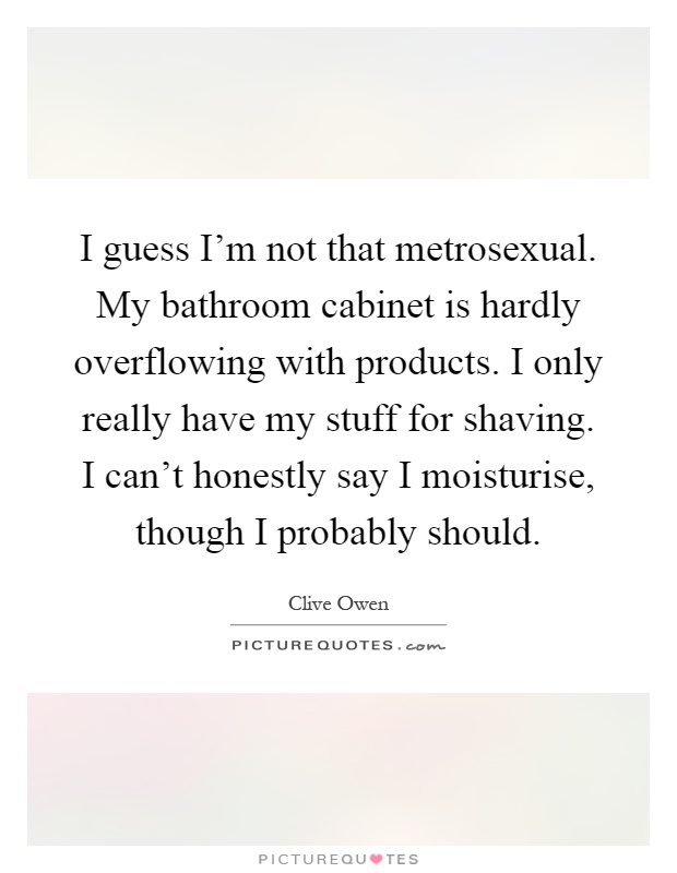 I guess I'm not that metrosexual. My bathroom cabinet is hardly overflowing with products. I only really have my stuff for shaving. I can't honestly say I moisturise, though I probably should Picture Quote #1