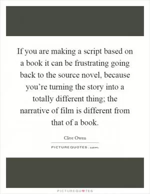 If you are making a script based on a book it can be frustrating going back to the source novel, because you’re turning the story into a totally different thing; the narrative of film is different from that of a book Picture Quote #1