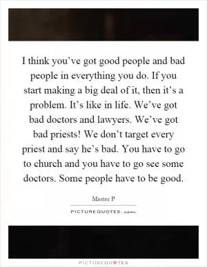 I think you’ve got good people and bad people in everything you do. If you start making a big deal of it, then it’s a problem. It’s like in life. We’ve got bad doctors and lawyers. We’ve got bad priests! We don’t target every priest and say he’s bad. You have to go to church and you have to go see some doctors. Some people have to be good Picture Quote #1