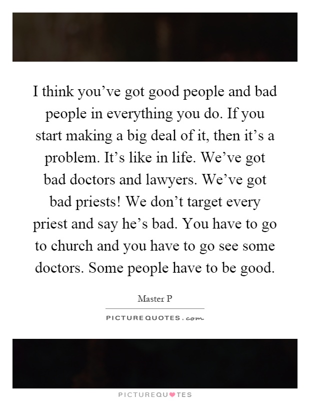 I think you've got good people and bad people in everything you do. If you start making a big deal of it, then it's a problem. It's like in life. We've got bad doctors and lawyers. We've got bad priests! We don't target every priest and say he's bad. You have to go to church and you have to go see some doctors. Some people have to be good Picture Quote #1