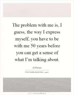The problem with me is, I guess, the way I express myself, you have to be with me 50 years before you can get a sense of what I’m talking about Picture Quote #1