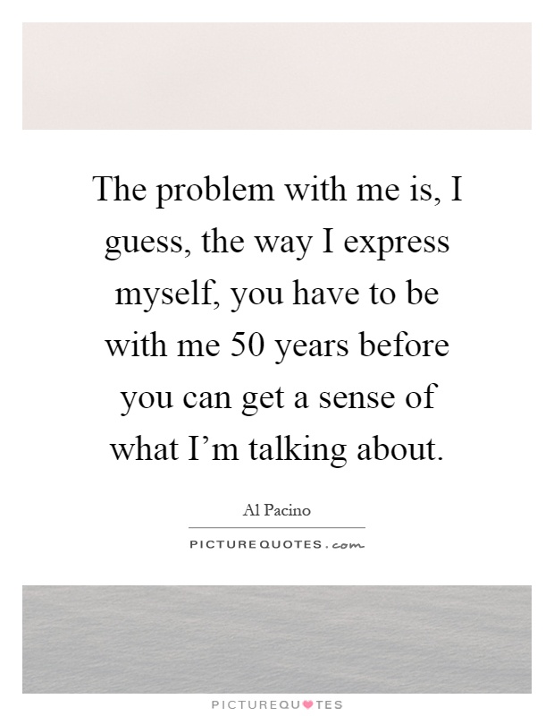 The problem with me is, I guess, the way I express myself, you have to be with me 50 years before you can get a sense of what I'm talking about Picture Quote #1