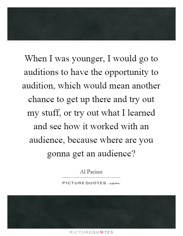 When I was younger, I would go to auditions to have the opportunity to audition, which would mean another chance to get up there and try out my stuff, or try out what I learned and see how it worked with an audience, because where are you gonna get an audience? Picture Quote #1