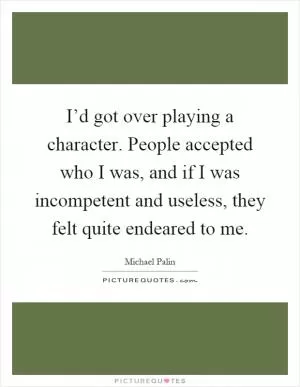 I’d got over playing a character. People accepted who I was, and if I was incompetent and useless, they felt quite endeared to me Picture Quote #1