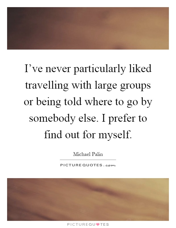 I've never particularly liked travelling with large groups or being told where to go by somebody else. I prefer to find out for myself Picture Quote #1