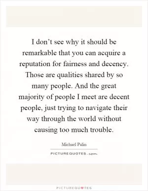 I don’t see why it should be remarkable that you can acquire a reputation for fairness and decency. Those are qualities shared by so many people. And the great majority of people I meet are decent people, just trying to navigate their way through the world without causing too much trouble Picture Quote #1