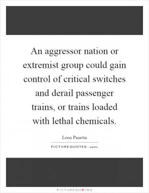 An aggressor nation or extremist group could gain control of critical switches and derail passenger trains, or trains loaded with lethal chemicals Picture Quote #1