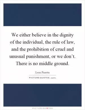 We either believe in the dignity of the individual, the rule of law, and the prohibition of cruel and unusual punishment, or we don’t. There is no middle ground Picture Quote #1