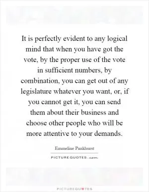 It is perfectly evident to any logical mind that when you have got the vote, by the proper use of the vote in sufficient numbers, by combination, you can get out of any legislature whatever you want, or, if you cannot get it, you can send them about their business and choose other people who will be more attentive to your demands Picture Quote #1
