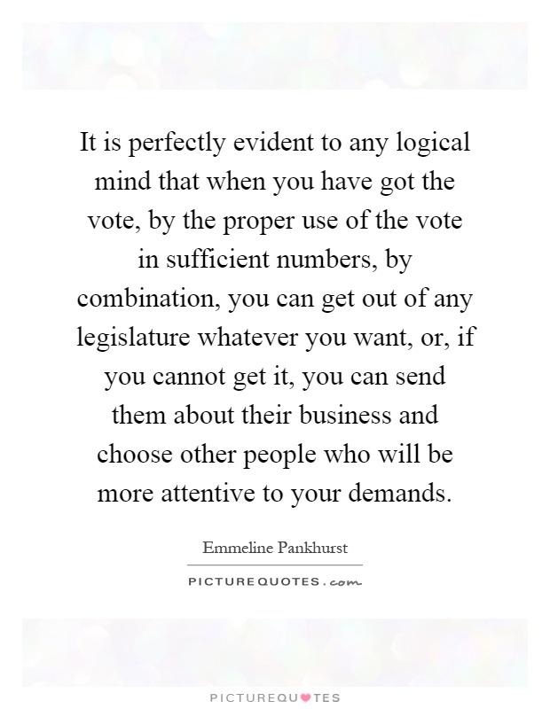 It is perfectly evident to any logical mind that when you have got the vote, by the proper use of the vote in sufficient numbers, by combination, you can get out of any legislature whatever you want, or, if you cannot get it, you can send them about their business and choose other people who will be more attentive to your demands Picture Quote #1