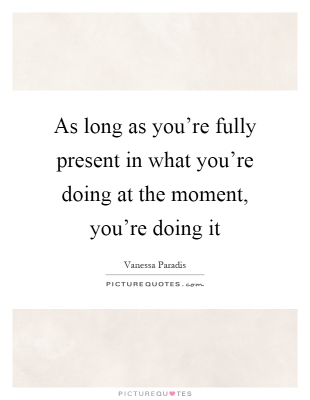 As long as you're fully present in what you're doing at the moment, you're doing it Picture Quote #1