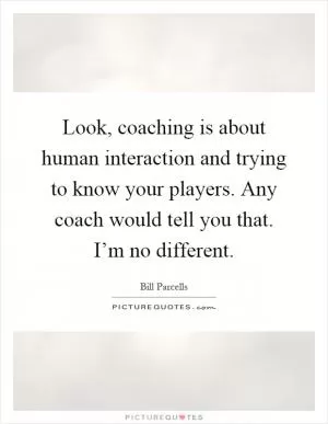 Look, coaching is about human interaction and trying to know your players. Any coach would tell you that. I’m no different Picture Quote #1