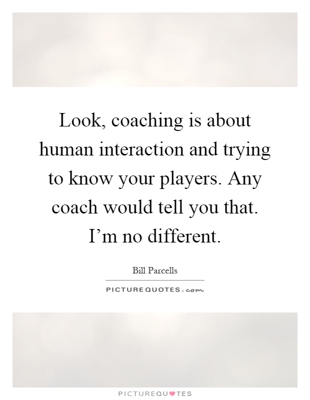 Look, coaching is about human interaction and trying to know your players. Any coach would tell you that. I'm no different Picture Quote #1